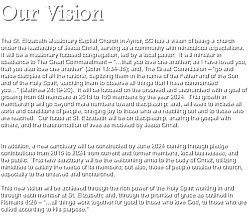 Our Vision The St. Elizabeth Missionary Baptist Church in Aynor, SC has a vision of being a church under the leadership of Jesus Christ, serving as a community with miraculous expectations. It will be a missionary focused congregation, led by a local pastor. It will minister in obedience to The Great Commandment – “…that you love one another; as I have loved you, that you also love one another” (John 13:34-35); and, The Great Commission – “go and make disciples of all the nations, baptizing them in the name of the Father and of the Son and of the Holy Spirit, teaching them to observe all things that I have commanded you…” (Matthew 28:19-20). It will be focused on the unsaved and unchurched with a goal of growing from 60 members in 2015 to 150 members by the year 2024. This growth in membership will go beyond mere numbers toward discipleship; and, will seek to include all sorts and conditions of people, bringing joy to those who are reaching out and to those who are reached. Our focus at St. Elizabeth will be on discipleship, sharing the gospel with others, and the transformation of lives as modeled by Jesus Christ. In addition, a new sanctuary will be constructed by June 2024 coming through pledge contributions from 2015 to 2024 from current and former members, local businesses, and the public. This new sanctuary will be the welcoming arms to the body of Christ, utilizing ministries to satisfy the needs of its members; but also, those of people outside the church, especially to the unsaved and unchurched. This new vision will be achieved through the rich power of the Holy Spirit working in and through each member at St. Elizabeth; and, through the promise of grace as outlined in Romans 8:28 – “…all things work together for good to those who love God, to those who are called according to His purpose.” 